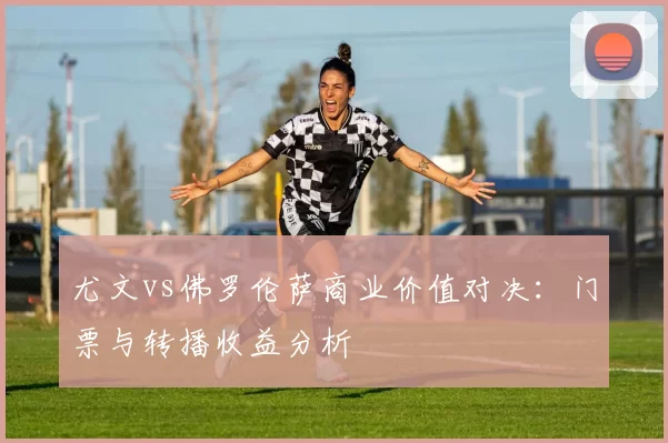 尤文vs佛罗伦萨商业价值对决：门票与转播收益分析