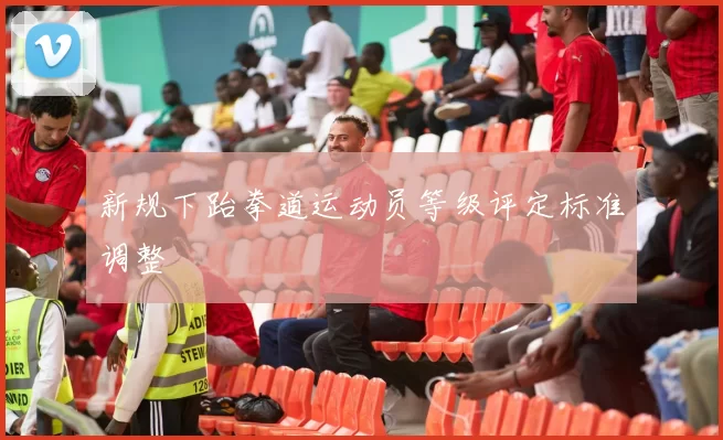 新规下跆拳道运动员等级评定标准调整