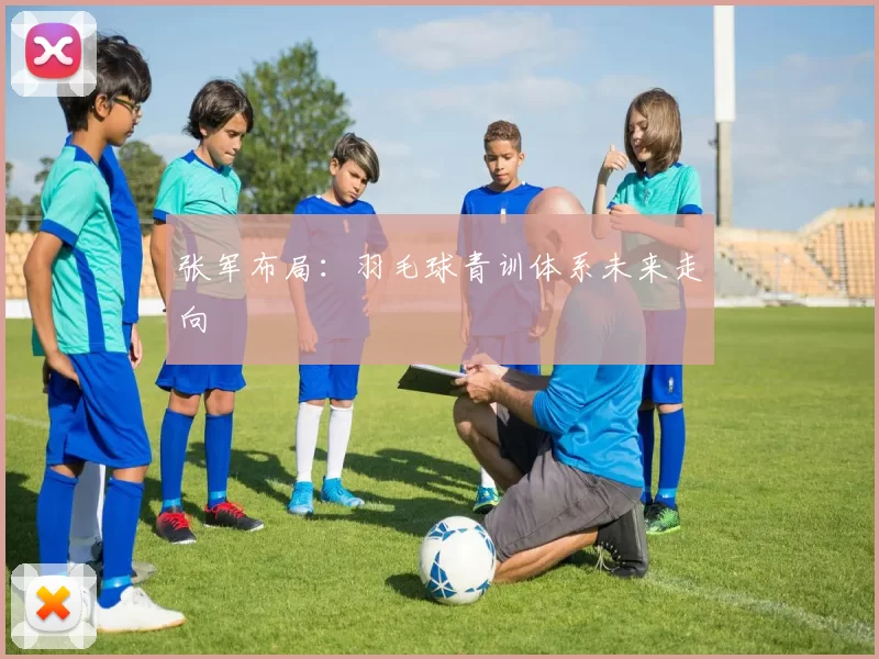 张军布局：羽毛球青训体系未来走向