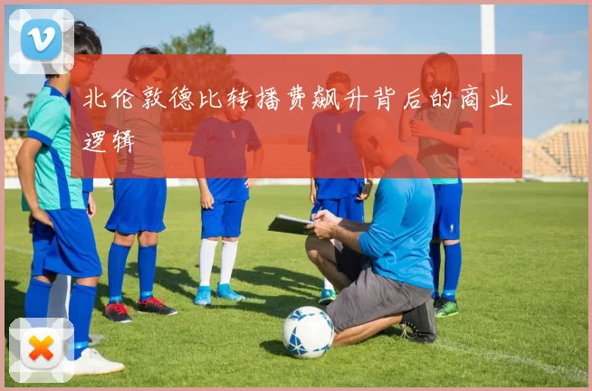 北伦敦德比转播费飙升背后的商业逻辑
