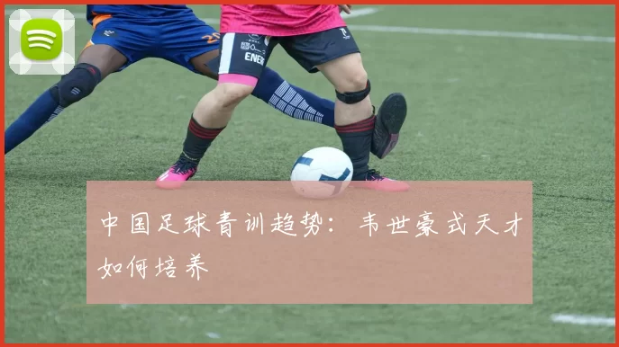 中国足球青训趋势：韦世豪式天才如何培养