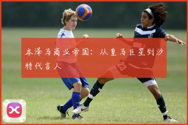 本泽马商业帝国：从皇马巨星到沙特代言人